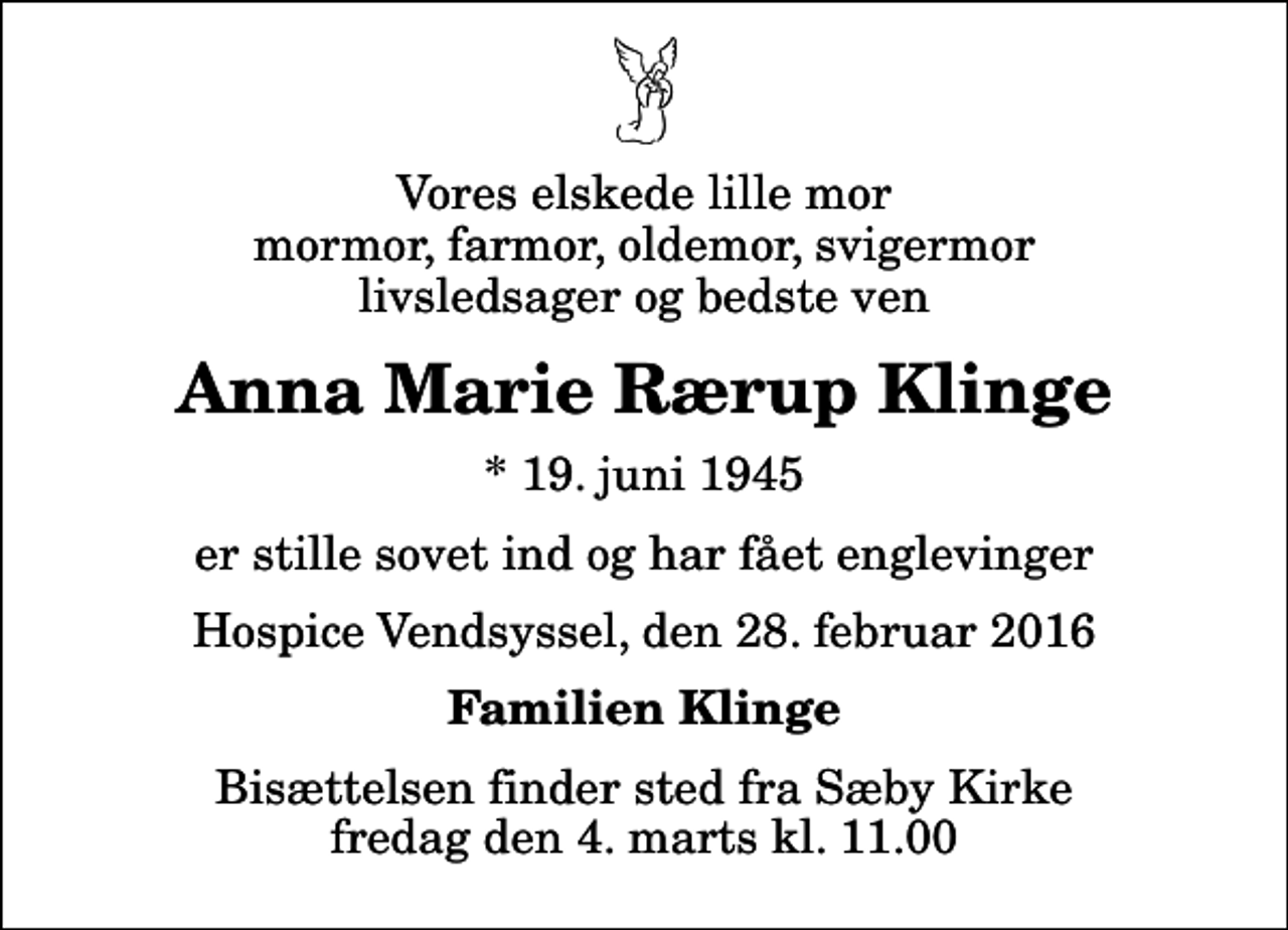 <p>Vores elskede lille mor mormor, farmor, oldemor, svigermor livsledsager og bedste ven<br />Anna Marie Rærup Klinge<br />* 19. juni 1945<br />er stille sovet ind og har fået englevinger<br />Hospice Vendsyssel, den 28. februar 2016<br />Familien Klinge<br />Bisættelsen finder sted fra Sæby Kirke fredag den 4. marts kl. 11.00</p>