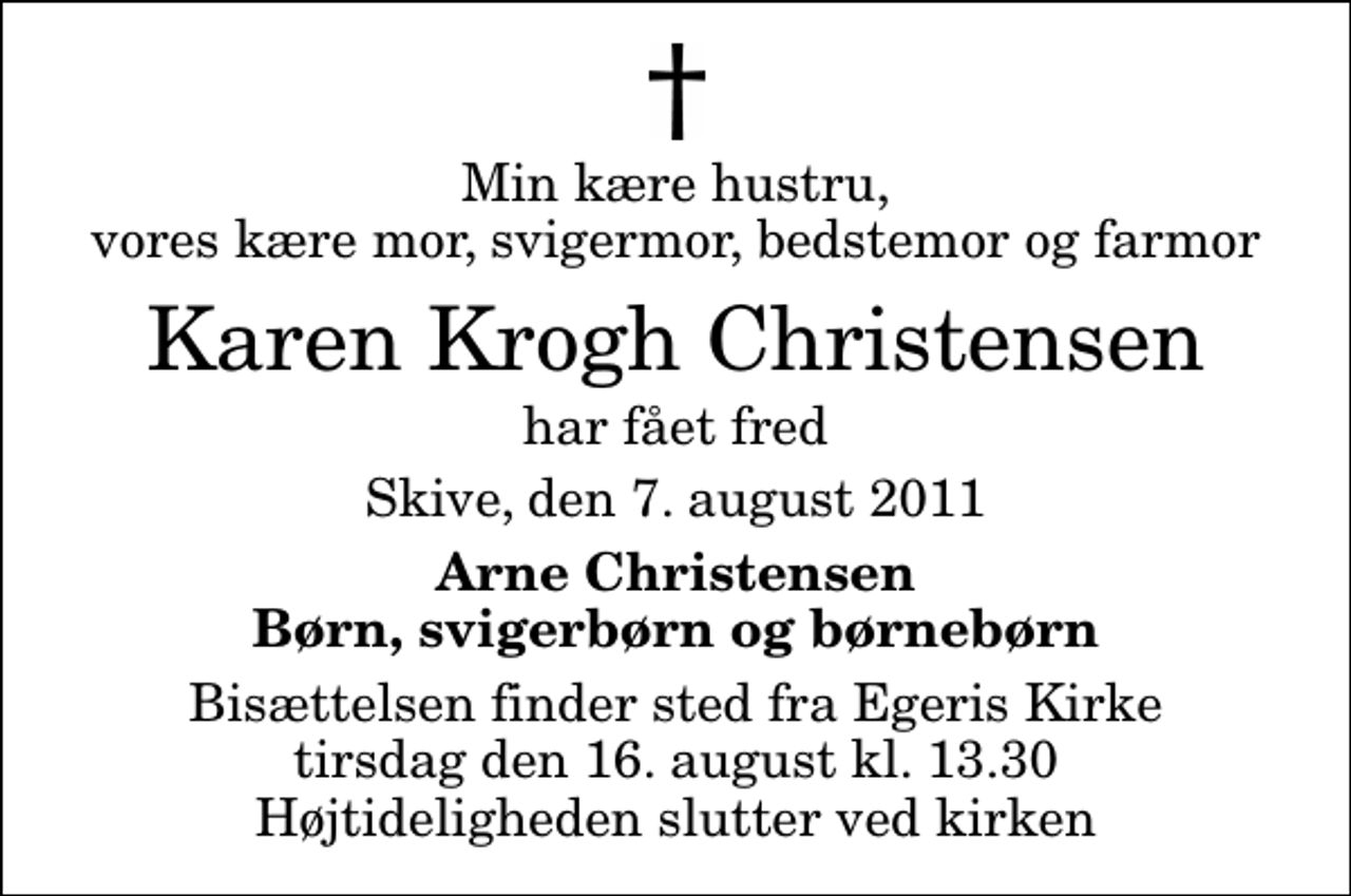 <p>Min kære hustru, vores kære mor, svigermor, bedstemor og farmor<br />Karen Krogh Christensen<br />har fået fred<br />Skive, den 7. august 2011<br />Arne Christensen Børn, svigerbørn og børnebørn<br />Bisættelsen finder sted fra Egeris Kirke tirsdag den 16. august kl. 13.30 Højtideligheden slutter ved kirken</p>