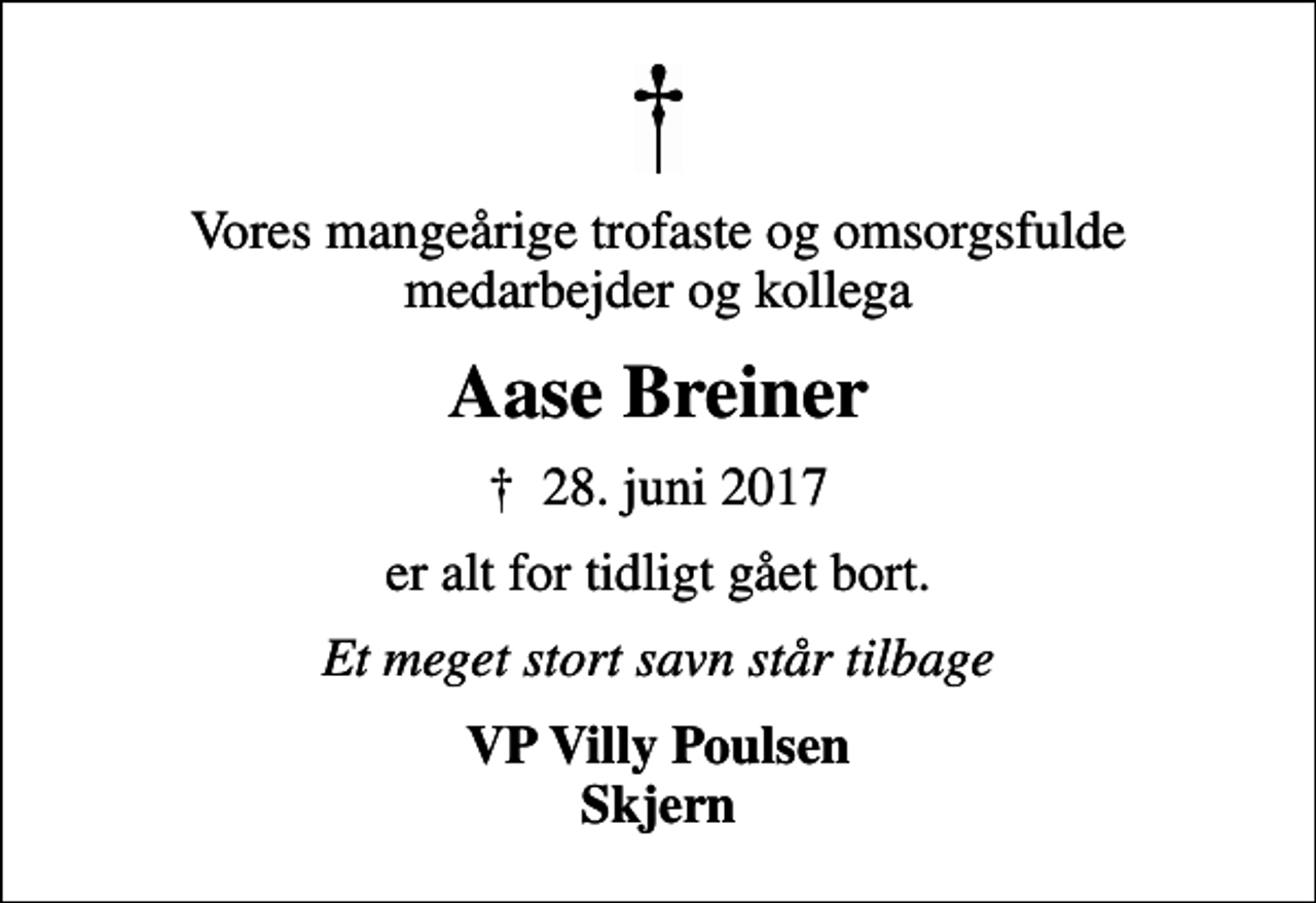 <p>Vores mangeårige trofaste og omsorgsfulde medarbejder og kollega<br />Aase Breiner<br />✝ 28. juni 2017<br />er alt for tidligt gået bort.<br />Et meget stort savn står tilbage<br />VP Villy Poulsen Skjern</p>