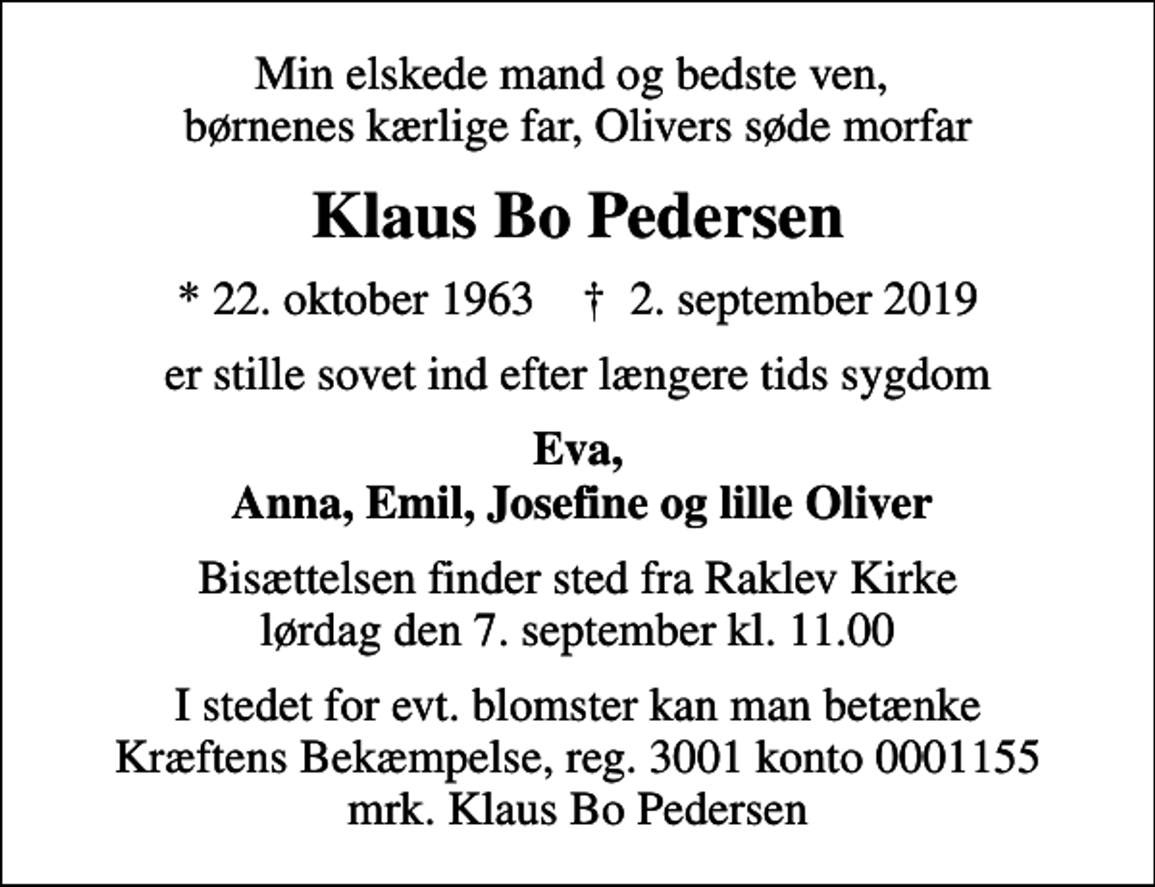 <p>Min elskede mand og bedste ven, børnenes kærlige far, Olivers søde morfar<br />Klaus Bo Pedersen<br />* 22. oktober 1963 ✝ 2. september 2019<br />er stille sovet ind efter længere tids sygdom<br />Eva, Anna, Emil, Josefine og lille Oliver<br />Bisættelsen finder sted fra Raklev Kirke lørdag den 7. september kl. 11.00<br />I stedet for evt. blomster kan man betænke<br />Kræftens Bekæmpelse reg.3001konto0001155mrk. Klaus Bo<br />Pedersen</p>
