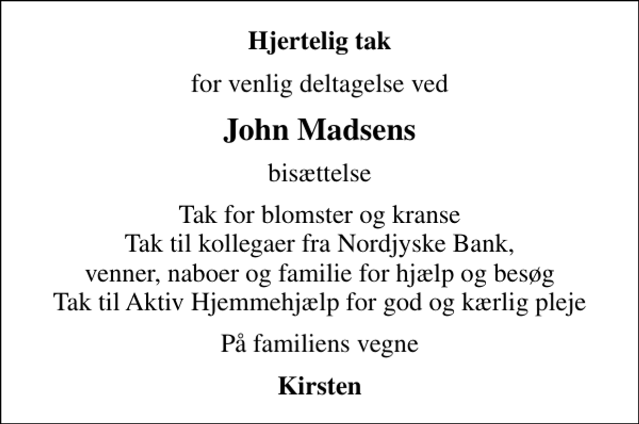 <p>Hjertelig tak<br />for venlig deltagelse ved<br />John Madsens<br />bisættelse<br />Tak for blomster og kranse Tak til kollegaer fra Nordjyske Bank, venner, naboer og familie for hjælp og besøg Tak til Aktiv Hjemmehjælp for god og kærlig pleje<br />På familiens vegne<br />Kirsten</p>