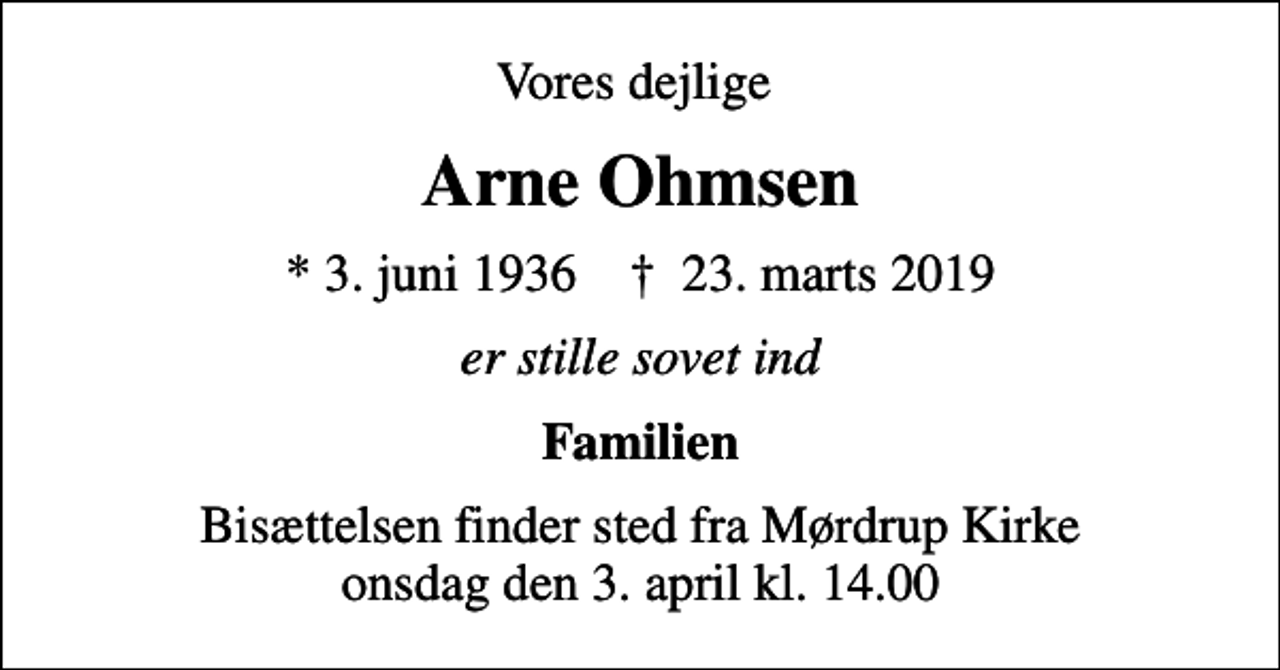 <p>Vores dejlige<br />Arne Ohmsen<br />* 3. juni 1936 ✝ 23. marts 2019<br />er stille sovet ind<br />Familien<br />Bisættelsen finder sted fra Mørdrup Kirke onsdag den 3. april kl. 14.00</p>