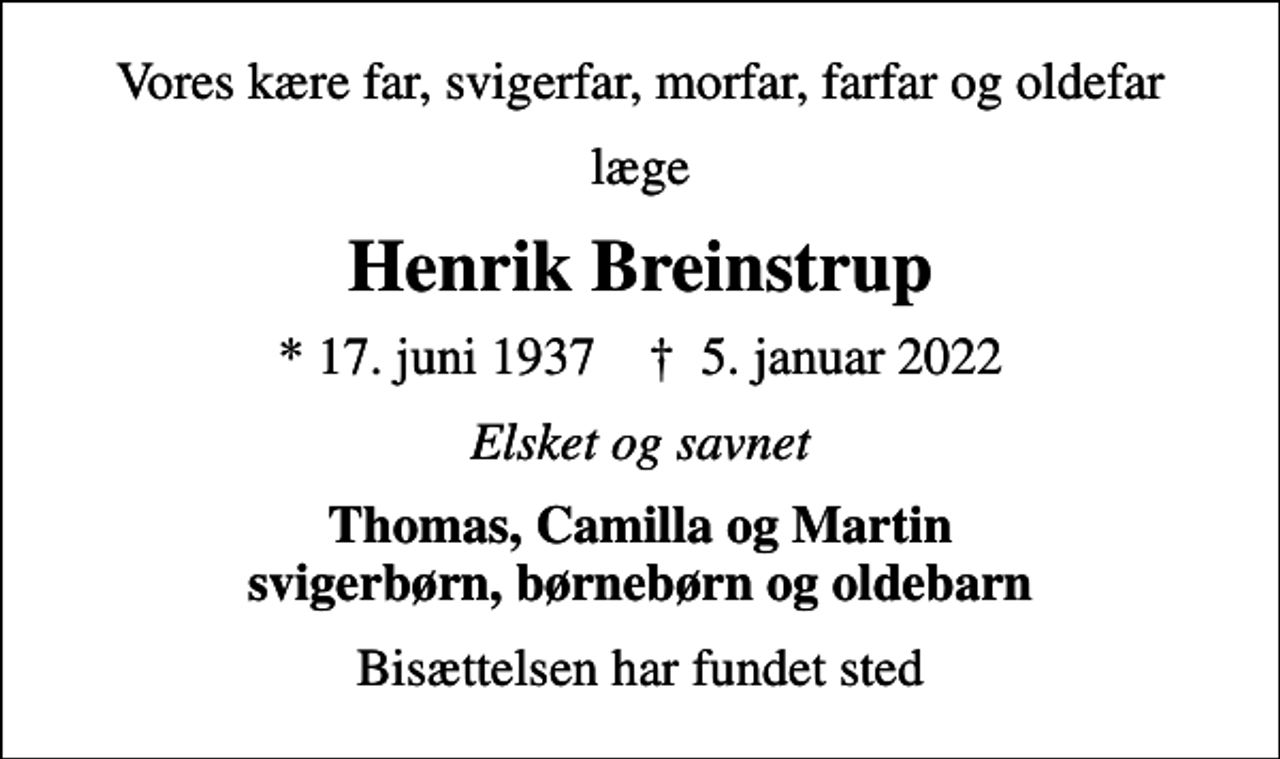 <p>Vores kære far, svigerfar, morfar, farfar og oldefar<br />læge<br />Henrik Breinstrup<br />* 17. juni 1937 ✝ 5. januar 2022<br />Elsket og savnet<br />Thomas, Camilla og Martin svigerbørn, børnebørn og oldebarn<br />Bisættelsen har fundet sted</p>
