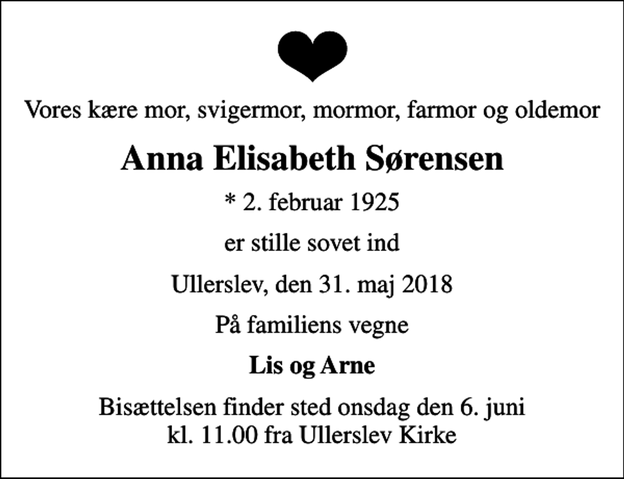 <p>Vores kære mor, svigermor, mormor, farmor og oldemor<br />Anna Elisabeth Sørensen<br />* 2. februar 1925<br />er stille sovet ind<br />Ullerslev, den 31. maj 2018<br />På familiens vegne<br />Lis og Arne<br />Bisættelsen finder sted onsdag den 6. juni kl. 11.00 fra Ullerslev Kirke</p>