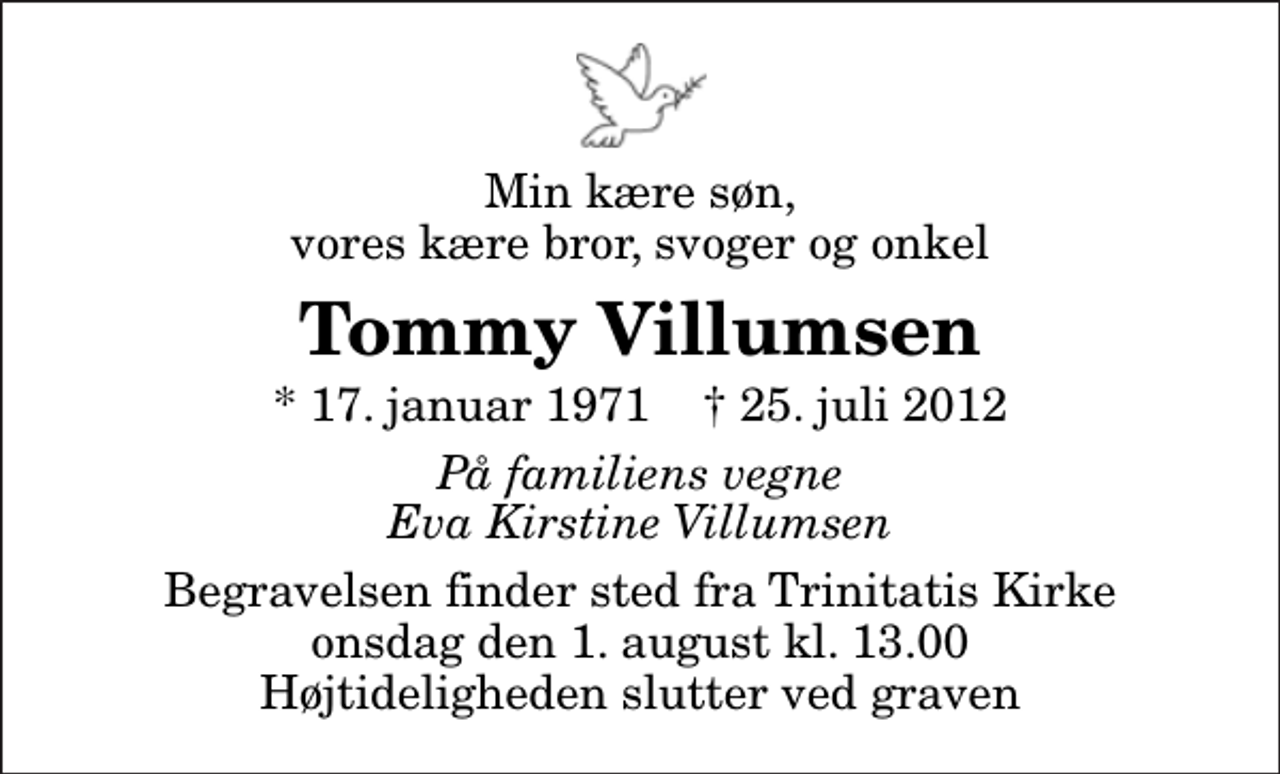 <p>Min kære søn, vores kære bror, svoger og onkel<br />Tommy Villumsen<br />* 17. januar 1971 ✝ 25. juli 2012<br />På familiens vegne Eva Kirstine Villumsen<br />Begravelsen finder sted fra Trinitatis Kirke onsdag den 1. august kl. 13.00 Højtideligheden slutter ved graven</p>