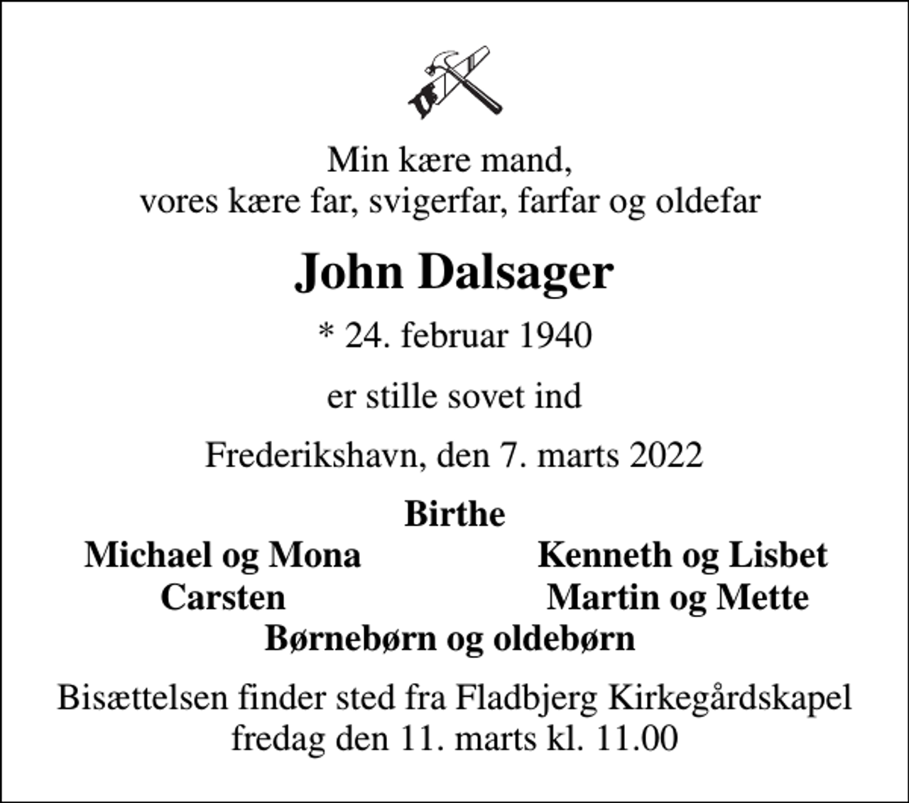 <p>Min kære mand, vores kære far, svigerfar, farfar og oldefar<br />John Dalsager<br />* 24. februar 1940<br />er stille sovet ind<br />Frederikshavn, den 7. marts 2022<br />Birthe<br />Michael og Mona<br />Kenneth og Lisbet<br />Carsten<br />Martin og Mette<br />Bisættelsen finder sted fra Fladbjerg Kirkegårdskapel fredag den 11. marts kl. 11.00</p>