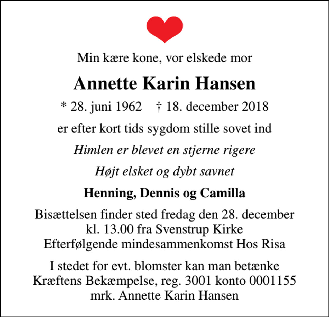 <p>Min kære kone, vor elskede mor<br />Annette Karin Hansen<br />* 28. juni 1962 ✝ 18. december 2018<br />er efter kort tids sygdom stille sovet ind<br />Himlen er blevet en stjerne rigere<br />Højt elsket og dybt savnet<br />Henning, Dennis og Camilla<br />Bisættelsen finder sted fredag den 28. december kl. 13.00 fra Svenstrup Kirke Efterfølgende mindesammenkomst Hos Risa<br />I stedet for evt. blomster kan man betænke<br />Kræftens Bekæmpelse reg.3001konto0001155mrk. Annette Karin<br />Hansen</p>