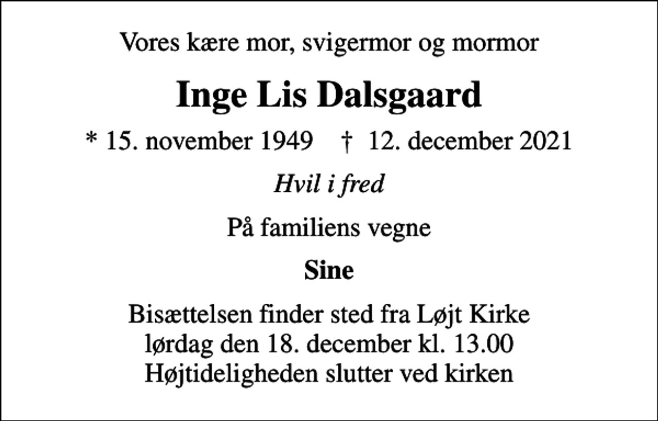 <p>Vores kære mor, svigermor og mormor<br />Inge Lis Dalsgaard<br />* 15. november 1949 ✝ 12. december 2021<br />Hvil i fred<br />På familiens vegne<br />Sine<br />Bisættelsen finder sted fra Løjt Kirke lørdag den 18. december kl. 13.00 Højtideligheden slutter ved kirken</p>