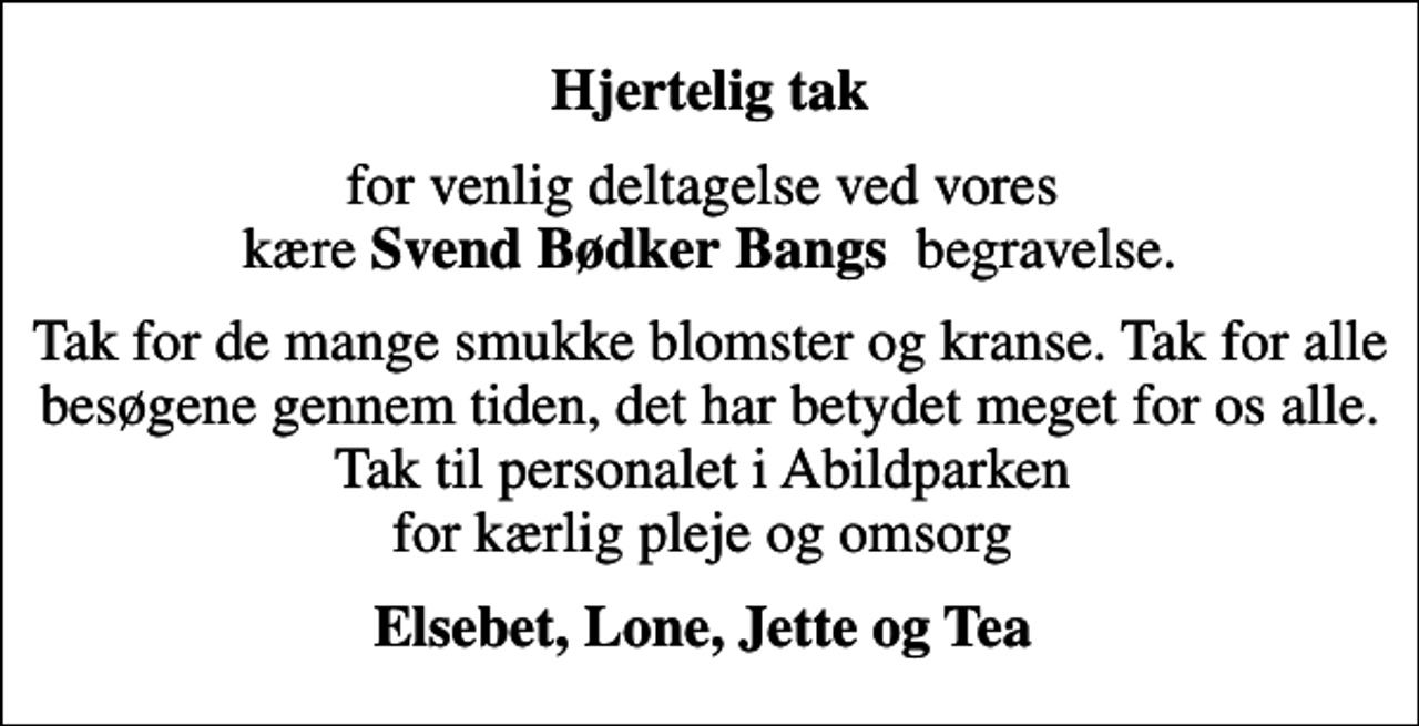 <p>Hjertelig tak<br />for venlig deltagelse ved vores kære <em>Svend Bødker Bangs </em> begravelse.<br />Tak for de mange smukke blomster og kranse. Tak for alle besøgene gennem tiden, det har betydet meget for os alle. Tak til personalet i Abildparken for kærlig pleje og omsorg<br />Elsebet, Lone, Jette og Tea</p>