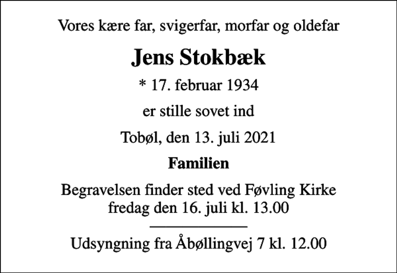 <p>Vores kære far, svigerfar, morfar og oldefar<br />Jens Stokbæk<br />* 17. februar 1934<br />er stille sovet ind<br />Tobøl, den 13. juli 2021<br />Familien<br />Begravelsen finder sted ved Føvling Kirke fredag den 16. juli kl. 13.00 Udsyngning fra Åbøllingvej 7 kl. 12.00</p>
