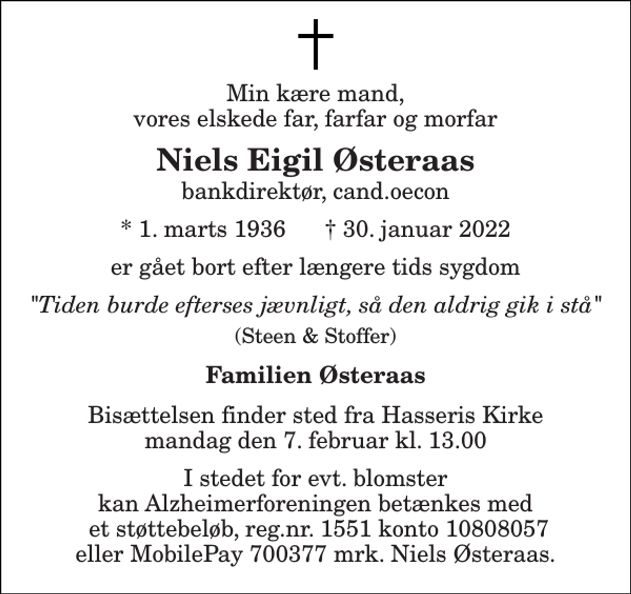 <p>Min kære mand, vores elskede far, farfar og morfar<br />Niels Eigil Østeraas bankdirektør, cand.oecon<br />*​ 1. marts 1936​ †​ 30. januar 2022<br />er gået bort efter længere tids sygdom<br />"Tiden burde efterses jævnligt, så den aldrig gik i stå"<br />(Steen &amp; Stoffer)<br />Familien Østeraas<br />Bisættelsen​ finder sted fra Hasseris Kirke​​ mandag den 7. februar​ kl. 13.00<br />I stedet for evt. blomster kan Alzheimerforeningen betænkes med et støttebeløb, reg.nr. 1551 konto 10808057 eller MobilePay 700377 mrk. Niels Østeraas.</p>