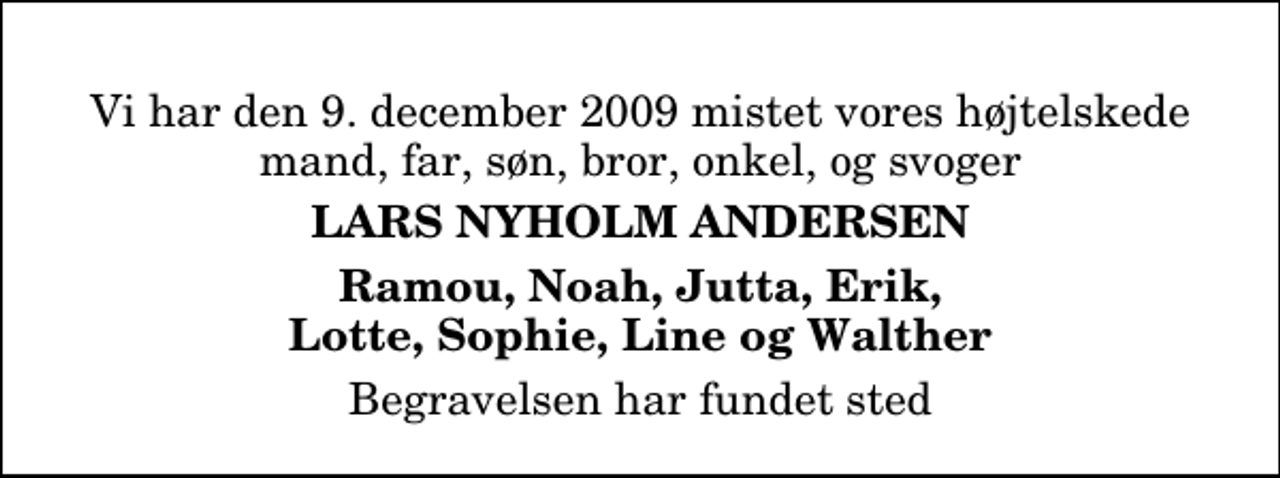<p>Vi har den 9. december 2009 mistet vores højtelskede mand, far, søn, bror, onkel, og svoger<br />Lars Nyholm Andersen<br />Ramou, Noah, Jutta, Erik, Lotte, Sophie, Line og Walther<br />Begravelsen har fundet sted</p>