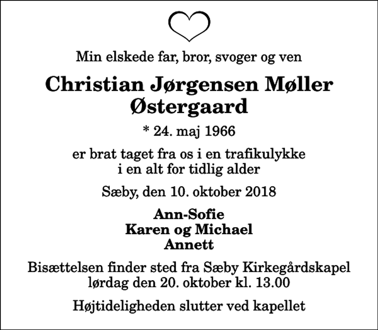 <p>Min elskede far, bror, svoger og ven<br />Christian Jørgensen Møller Østergaard<br />* 24. maj 1966<br />er brat taget fra os i en trafikulykke i en alt for tidlig alder<br />Sæby, den 10. oktober 2018<br />Ann-Sofie Karen og Michael Annett<br />Bisættelsen finder sted fra Sæby Kirkegårdskapel lørdag den 20. oktober kl. 13.00 Højtideligheden slutter ved kapellet</p>
