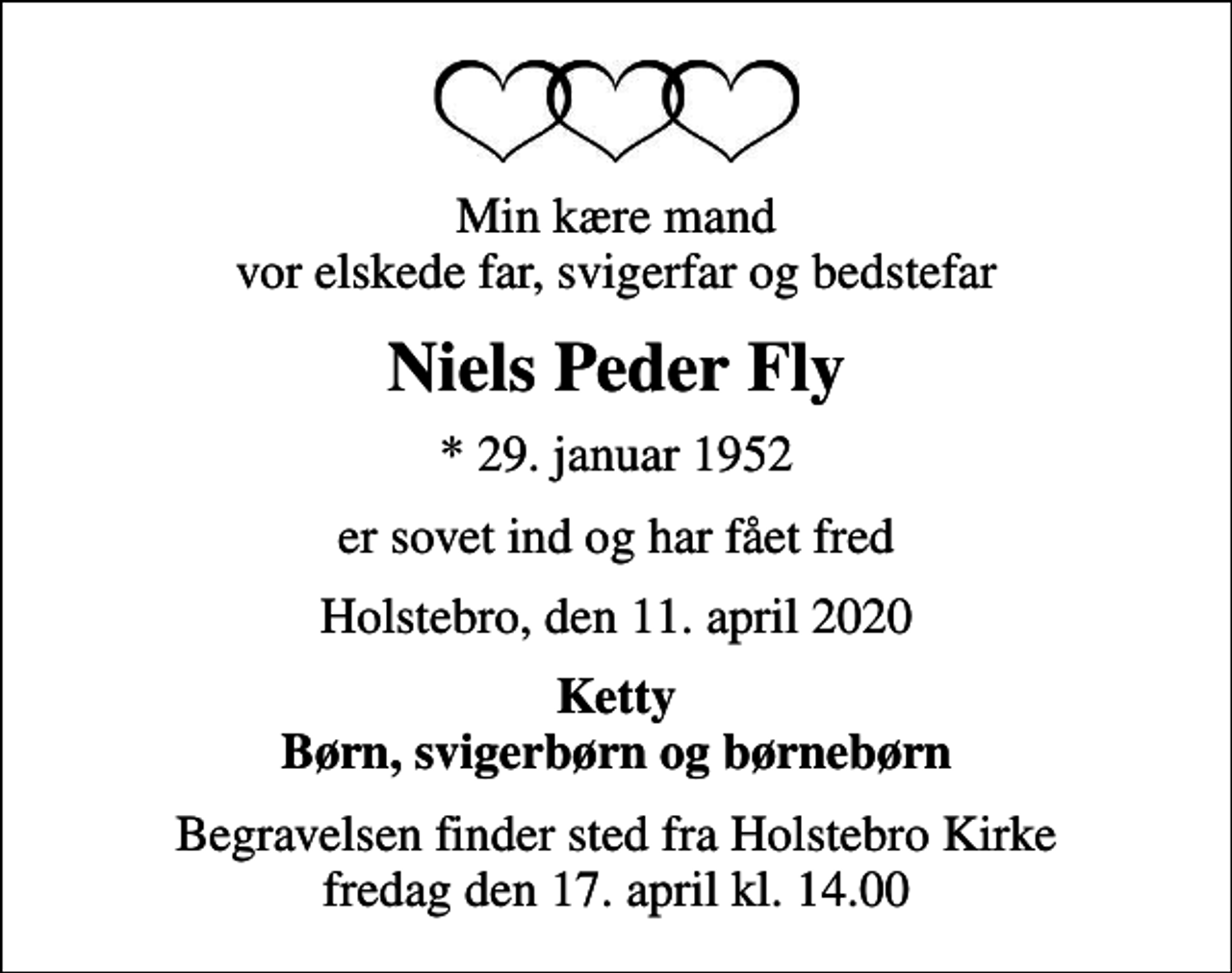 <p>Min kære mand vor elskede far, svigerfar og bedstefar<br />Niels Peder Fly<br />* 29. januar 1952<br />er sovet ind og har fået fred<br />Holstebro, den 11. april 2020<br />Ketty Børn, svigerbørn og børnebørn<br />Begravelsen finder sted fra Holstebro Kirke fredag den 17. april kl. 14.00</p>