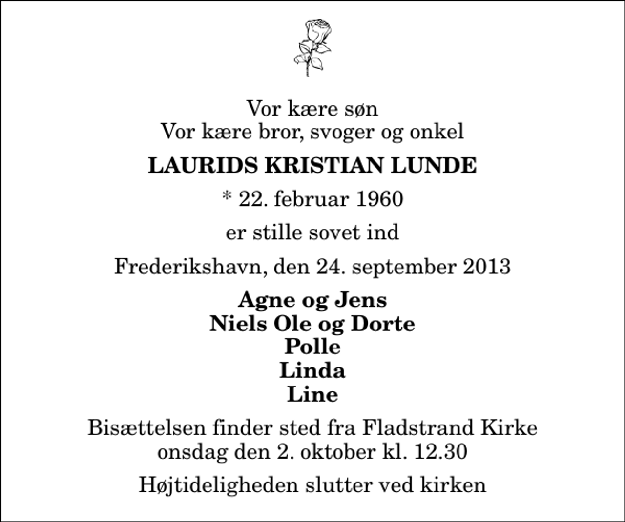 <p>Vor kære søn Vor kære bror, svoger og onkel<br />Laurids Kristian Lunde<br />* 22. februar 1960<br />er stille sovet ind<br />Frederikshavn, den 24. september 2013<br />Agne og Jens Niels Ole og Dorte Polle Linda Line<br />Bisættelsen finder sted fra Fladstrand Kirke onsdag den 2. oktober kl. 12.30 Højtideligheden slutter ved kirken</p>