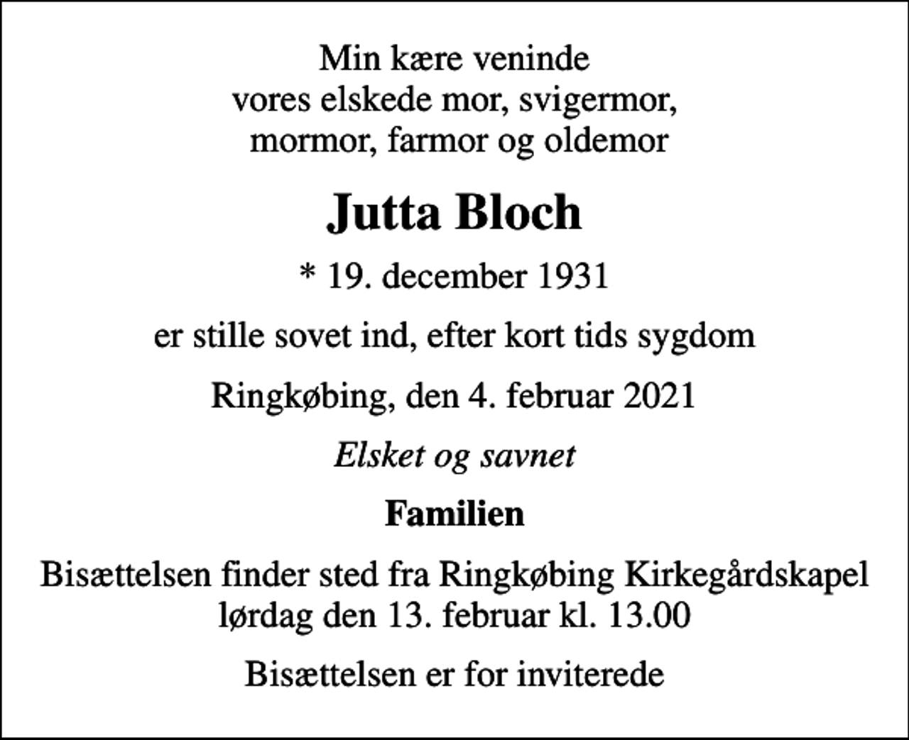 <p>Min kære veninde vores elskede mor, svigermor, mormor, farmor og oldemor<br />Jutta Bloch<br />* 19. december 1931<br />er stille sovet ind, efter kort tids sygdom<br />Ringkøbing, den 4. februar 2021<br />Elsket og savnet<br />Familien<br />Bisættelsen finder sted fra Ringkøbing Kirkegårdskapel lørdag den 13. februar kl. 13.00<br />Bisættelsen er for inviterede</p>