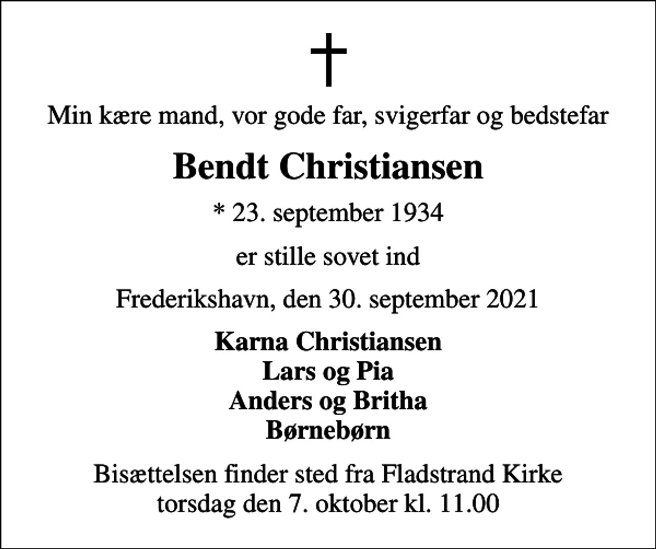 <p>Min kære mand, vor gode far, svigerfar og bedstefar<br />Bendt Christiansen<br />* 23. september 1934<br />er stille sovet ind<br />Frederikshavn, den 30. september 2021<br />Karna Christiansen Lars og Pia Anders og Britha Børnebørn<br />Bisættelsen finder sted fra Fladstrand Kirke torsdag den 7. oktober kl. 11.00</p>