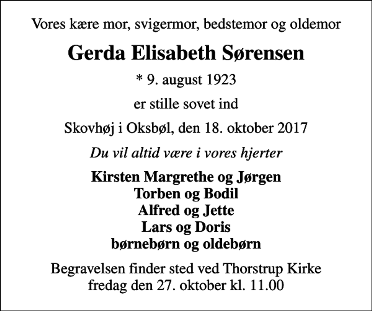 <p>Vores kære mor, svigermor, bedstemor og oldemor<br />Gerda Elisabeth Sørensen<br />* 9. august 1923<br />er stille sovet ind<br />Skovhøj i Oksbøl, den 18. oktober 2017<br />Du vil altid være i vores hjerter<br />Kirsten Margrethe og Jørgen Torben og Bodil Alfred og Jette Lars og Doris børnebørn og oldebørn<br />Begravelsen finder sted ved Thorstrup Kirke fredag den 27. oktober kl. 11.00</p>