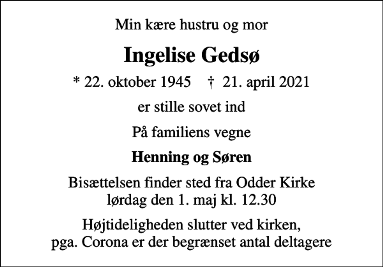 <p>Min kære hustru og mor<br />Ingelise Gedsø<br />* 22. oktober 1945 ✝ 21. april 2021<br />er stille sovet ind<br />På familiens vegne<br />Henning og Søren<br />Bisættelsen finder sted fra Odder Kirke lørdag den 1. maj kl. 12.30<br />Højtideligheden slutter ved kirken, pga. Corona er der begrænset antal deltagere</p>