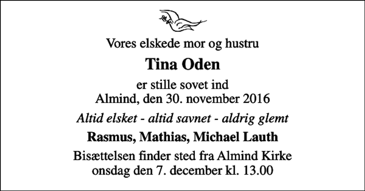 <p>Vores elskede mor og hustru<br />Tina Oden<br />er stille sovet ind Almind, den 30. november 2016<br />Altid elsket - altid savnet - aldrig glemt<br />Rasmus, Mathias, Michael Lauth<br />Bisættelsen finder sted fra Almind Kirke onsdag den 7. december kl. 13.00</p>