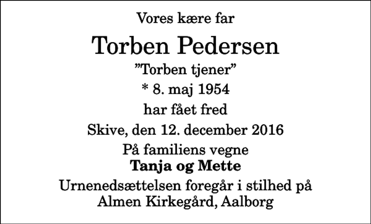 <p>Vores kære far<br />Torben Pedersen<br />Torben tjener<br />* 8. maj 1954<br />har fået fred<br />Skive, den 12. december 2016<br />På familiens vegne<br />Tanja og Mette<br />Urnenedsættelsen foregår i stilhed på Almen Kirkegård, Aalborg</p>