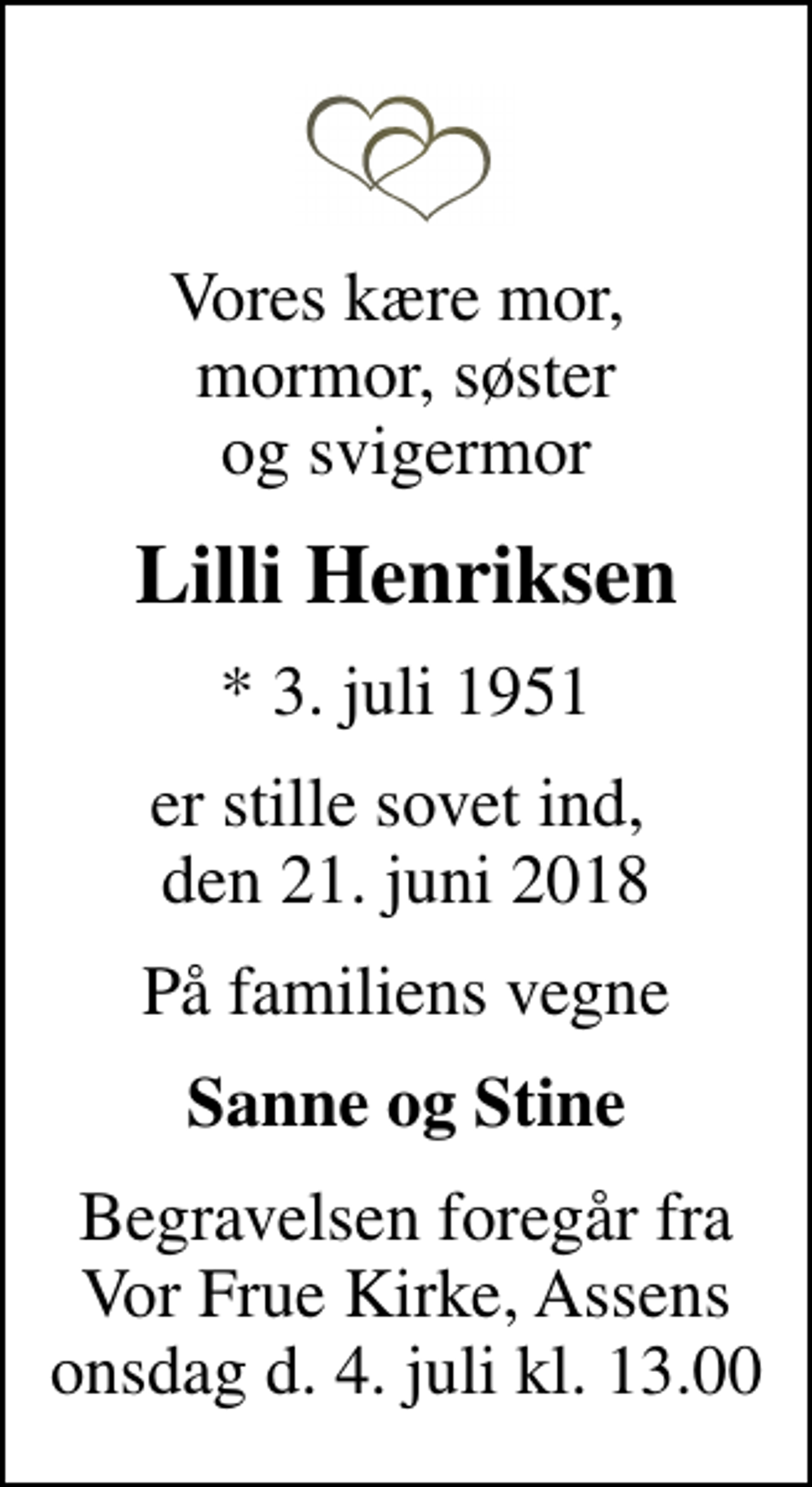 <p>Vores kære mor, mormor, søster og svigermor<br />Lilli Henriksen<br />* 3. juli 1951<br />er stille sovet ind, den 21. juni 2018<br />På familiens vegne<br />Sanne og Stine<br />Begravelsen foregår fra Vor Frue Kirke, Assens onsdag d. 4. juli kl. 13.00</p>