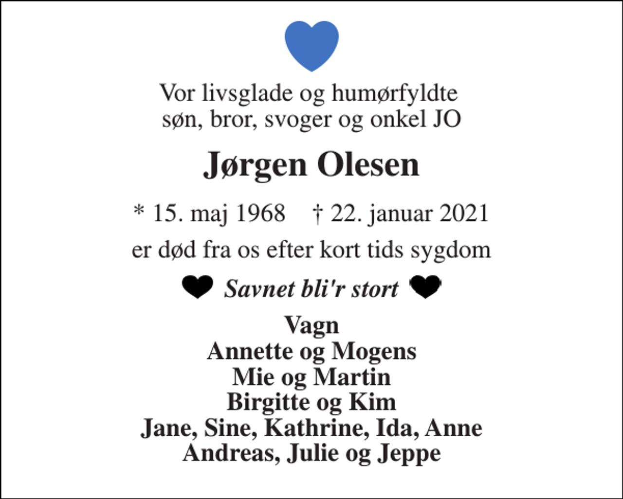 <p>Vor livsglade og humørfyldte søn, bror, svoger og onkel JO<br />Jørgen Olesen<br />*​ 15. maj 1968​ †​ 22. januar 2021<br />er død fra os efter kort tids sygdom<br />Savnet bli'r stort<br />Vagn Annette og Mogens Mie og Martin Birgitte og Kim Jane, Sine, Kathrine, Ida, Anne Andreas, Julie og Jeppe</p>