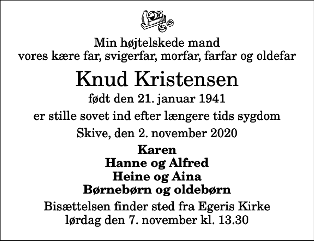 <p>Min højtelskede mand vores kære far, svigerfar, morfar, farfar og oldefar<br />Knud Kristensen<br />født den 21. januar 1941<br />er stille sovet ind efter længere tids sygdom<br />Skive, den 2. november 2020<br />Karen Hanne og Alfred Heine og Aina Børnebørn og oldebørn<br />Bisættelsen finder sted fra Egeris Kirke lørdag den 7. november kl. 13.30</p>