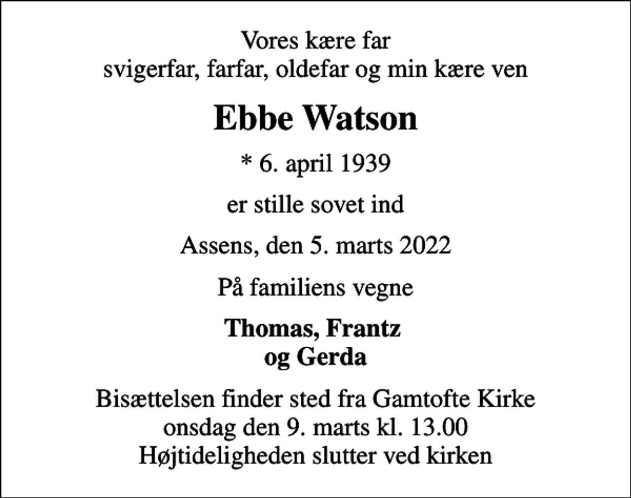 <p>Vores kære far svigerfar, farfar, oldefar og min kære ven<br />Ebbe Watson<br />* 6. april 1939<br />er stille sovet ind<br />Assens, den 5. marts 2022<br />På familiens vegne<br />Thomas, Frantz og Gerda<br />Bisættelsen finder sted fra Gamtofte Kirke onsdag den 9. marts kl. 13.00 Højtideligheden slutter ved kirken</p>