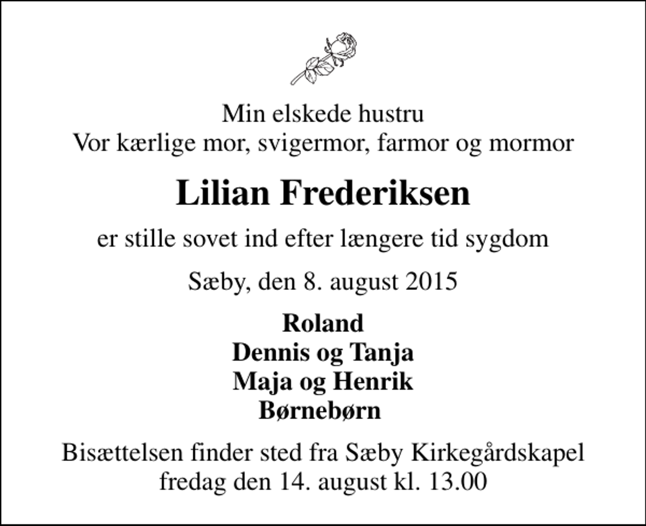 <p>Min elskede hustru Vor kærlige mor, svigermor, farmor og mormor<br />Lilian Frederiksen<br />er stille sovet ind efter længere tid sygdom<br />Sæby, den 8. august 2015<br />Roland Dennis og Tanja Maja og Henrik Børnebørn<br />Bisættelsen finder sted fra Sæby Kirkegårdskapel fredag den 14. august kl. 13.00</p>