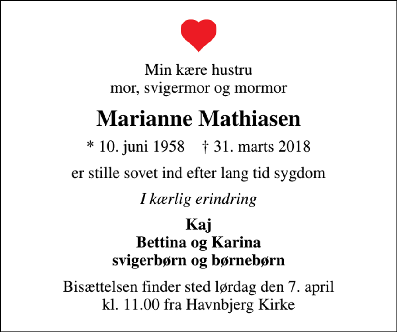 <p>Min kære hustru mor, svigermor og mormor<br />Marianne Mathiasen<br />* 10. juni 1958 ✝ 31. marts 2018<br />er stille sovet ind efter lang tid sygdom<br />I kærlig erindring<br />Kaj Bettina og Karina svigerbørn og børnebørn<br />Bisættelsen finder sted lørdag den 7. april kl. 11.00 fra Havnbjerg Kirke</p>