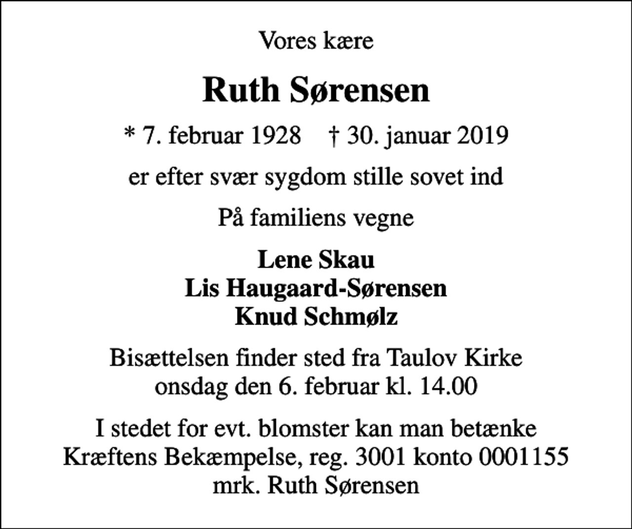 <p>Vores kære<br />Ruth Sørensen<br />* 7. februar 1928 ✝ 30. januar 2019<br />er efter svær sygdom stille sovet ind<br />På familiens vegne<br />Lene Skau Lis Haugaard-Sørensen Knud Schmølz<br />Bisættelsen finder sted fra Taulov Kirke onsdag den 6. februar kl. 14.00<br />I stedet for evt. blomster kan man betænke<br />Kræftens Bekæmpelse reg.3001konto0001155mrk. Ruth<br />Sørensen</p>
