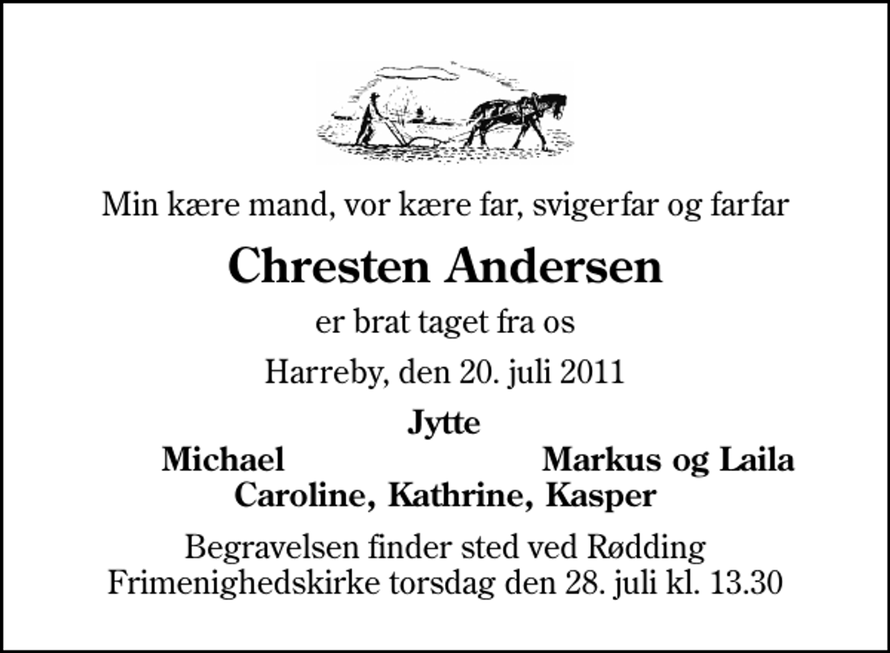 <p>Min kære mand, vor kære far, svigerfar og farfar<br />Chresten Andersen<br />er brat taget fra os<br />Harreby, den 20. juli 2011<br />Jytte<br />Michael<br />Markus og Laila<br />Begravelsen finder sted ved Rødding Frimenighedskirke torsdag den 28. juli kl. 13.30</p>