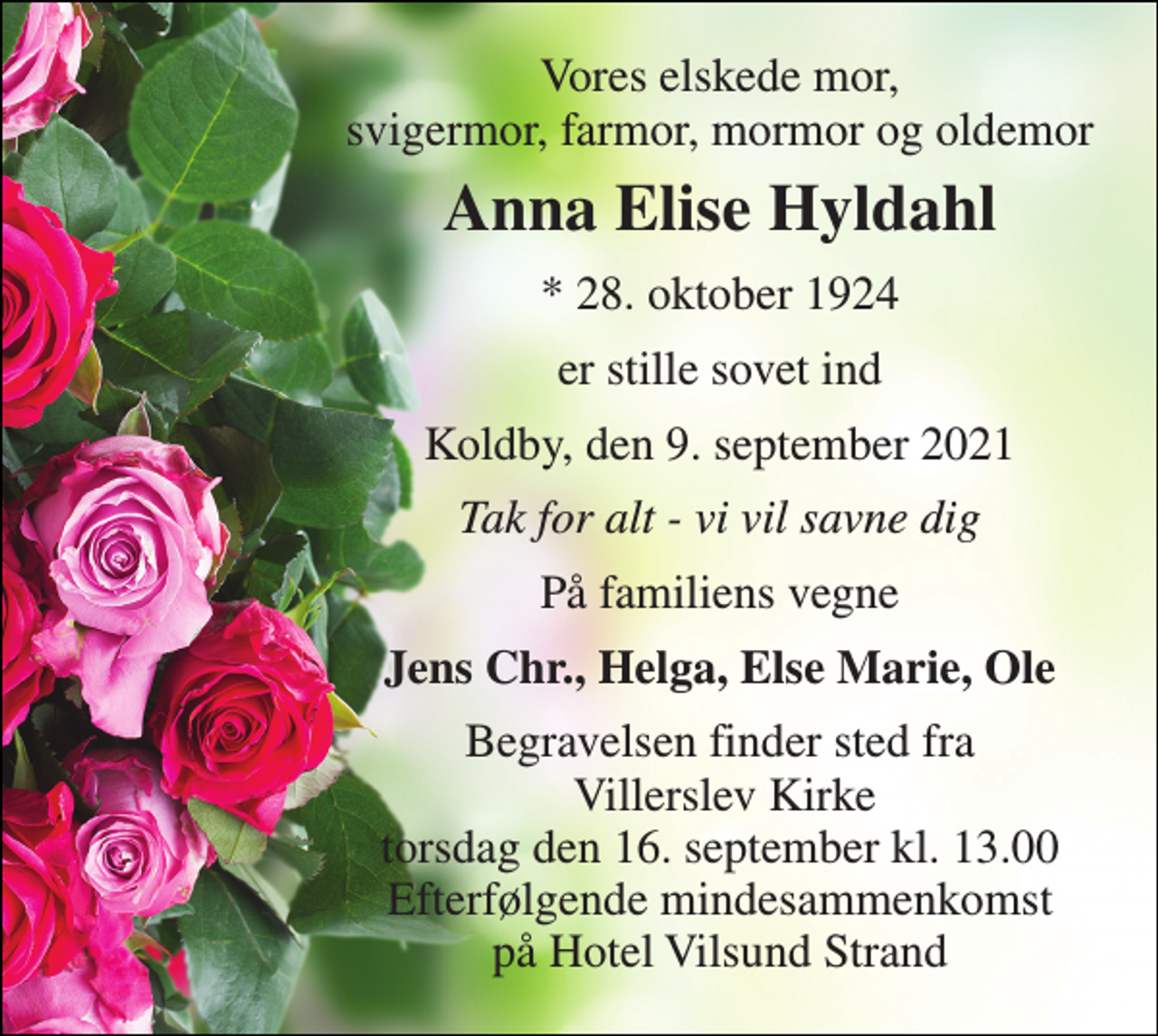<p>Vores elskede mor, svigermor, farmor, mormor og oldemor<br />Anna Elise Hyldahl<br />*​ 28. oktober 1924<br />er stille sovet ind<br />Koldby, den 9. september 2021<br />Tak for alt - vi vil savne dig<br />På familiens vegne<br />Jens Chr., Helga, Else Marie, Ole<br />Begravelsen​ finder sted fra Villerslev Kirke​ torsdag den 16. september​ kl. 13.00 Efterfølgende mindesammenkomst på Hotel Vilsund Strand</p>