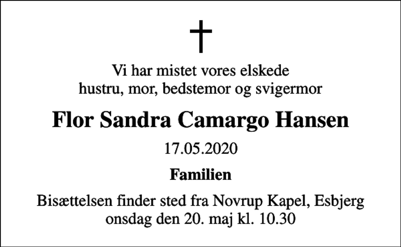 <p>Vi har mistet vores elskede hustru, mor, bedstemor og svigermor<br />Flor Sandra Camargo Hansen<br />17.05.2020<br />Familien<br />Bisættelsen finder sted fra Novrup Kapel, Esbjerg onsdag den 20. maj kl. 10.30</p>