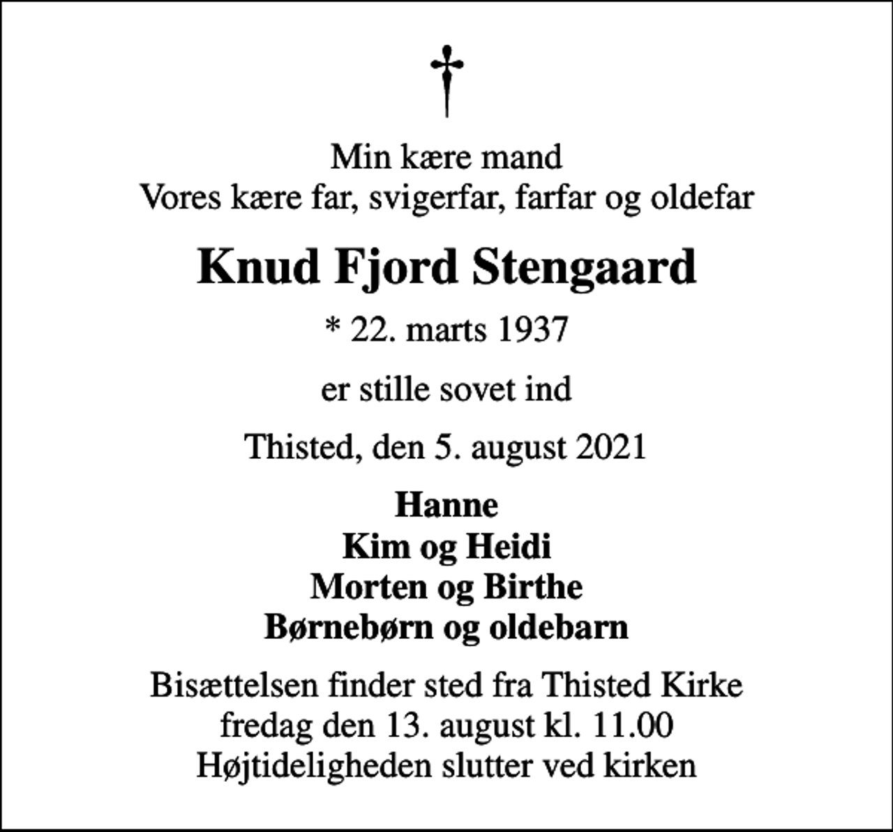 <p>Min kære mand Vores kære far, svigerfar, farfar og oldefar<br />Knud Fjord Stengaard<br />* 22. marts 1937<br />er stille sovet ind<br />Thisted, den 5. august 2021<br />Hanne Kim og Heidi Morten og Birthe Børnebørn og oldebarn<br />Bisættelsen finder sted fra Thisted Kirke fredag den 13. august kl. 11.00 Højtideligheden slutter ved kirken</p>