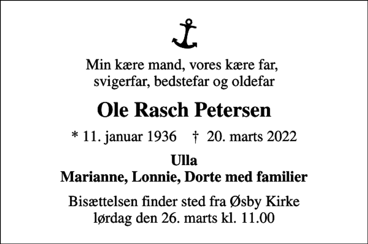 <p>Min kære mand, vores kære far, svigerfar, bedstefar og oldefar<br />Ole Rasch Petersen<br />* 11. januar 1936 ✝ 20. marts 2022<br />Ulla Marianne, Lonnie, Dorte med familier<br />Bisættelsen finder sted fra Øsby Kirke lørdag den 26. marts kl. 11.00</p>