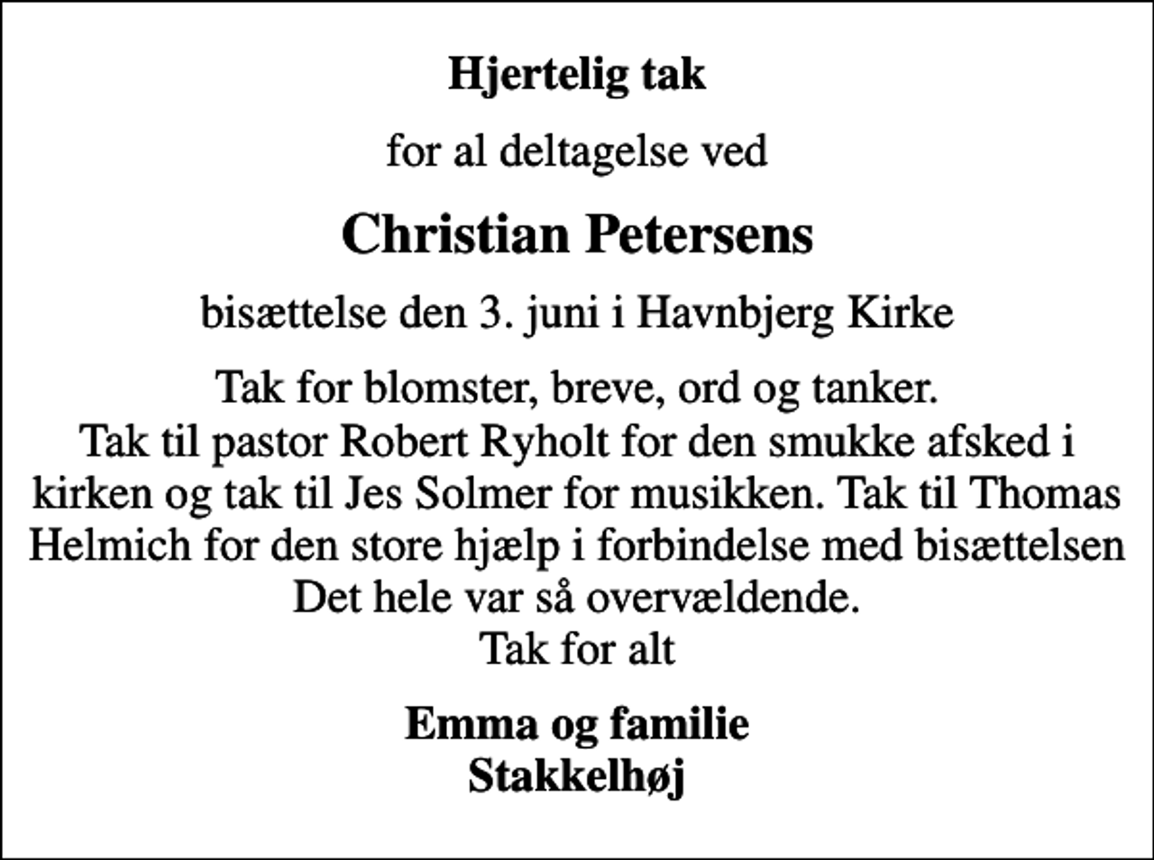 <p>Hjertelig tak<br />for al deltagelse ved<br />Christian Petersens<br />bisættelse den 3. juni i Havnbjerg Kirke<br />Tak for blomster, breve, ord og tanker. Tak til pastor Robert Ryholt for den smukke afsked i kirken og tak til Jes Solmer for musikken. Tak til Thomas Helmich for den store hjælp i forbindelse med bisættelsen Det hele var så overvældende. Tak for alt<br />Emma og familie Stakkelhøj</p>