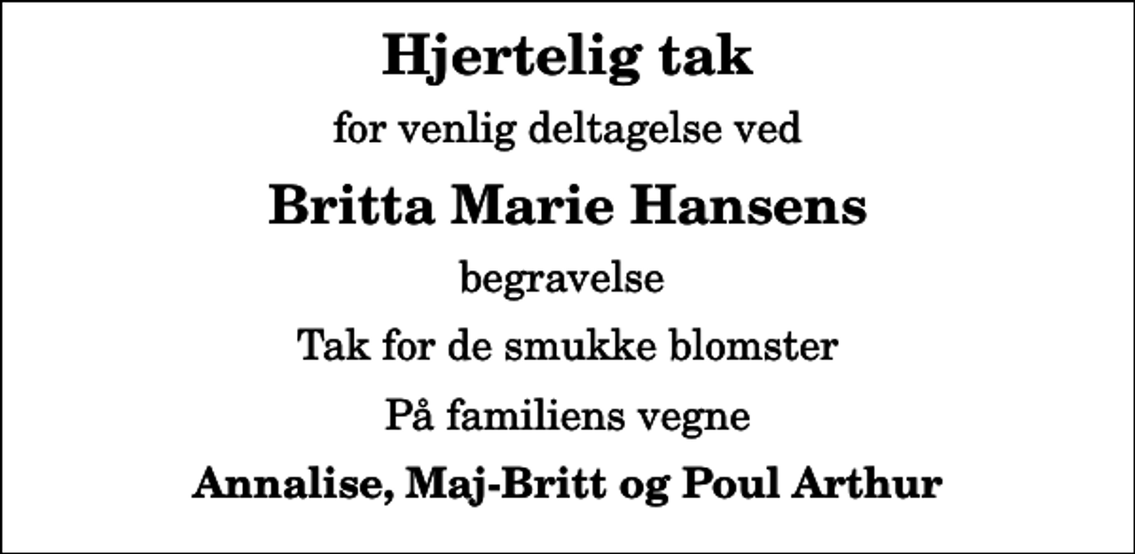 <p>Hjertelig tak<br />for venlig deltagelse ved<br />Britta Marie Hansens<br />begravelse<br />Tak for de smukke blomster<br />På familiens vegne<br />Annalise, Maj-Britt og Poul Arthur</p>
