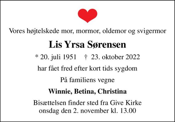 Vores højtelskede mor, mormor, oldemor og svigermor
Lis Yrsa Sørensen
* 20. juli 1951    &#x271d; 23. oktober 2022
har fået fred efter kort tids sygdom
På familiens vegne
Winnie, Betina, Christina
Bisættelsen finder sted fra Give Kirke  onsdag den 2. november kl. 13.00