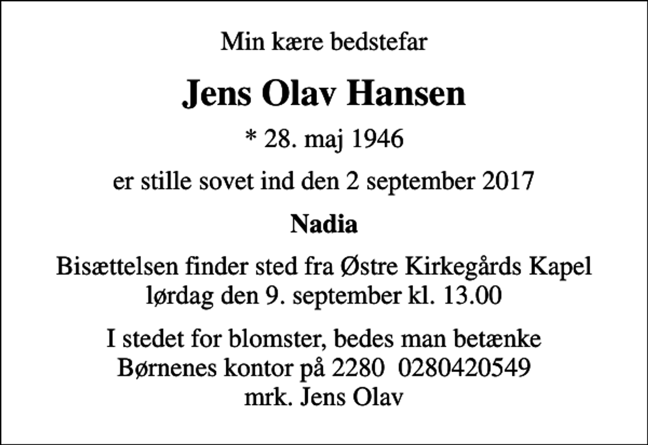 <p>Min kære bedstefar<br />Jens Olav Hansen<br />* 28. maj 1946<br />er stille sovet ind den 2 september 2017<br />Nadia<br />Bisættelsen finder sted fra Østre Kirkegårds Kapel lørdag den 9. september kl. 13.00<br />I stedet for blomster, bedes man betænke Børnenes kontor på 2280 0280420549 mrk. Jens Olav</p>