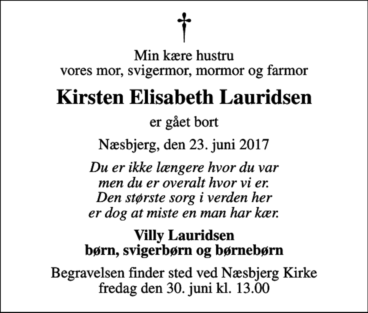 <p>Min kære hustru vores mor, svigermor, mormor og farmor<br />Kirsten Elisabeth Lauridsen<br />er gået bort<br />Næsbjerg, den 23. juni 2017<br />Du er ikke længere hvor du var men du er overalt hvor vi er. Den største sorg i verden her er dog at miste en man har kær.<br />Villy Lauridsen børn, svigerbørn og børnebørn<br />Begravelsen finder sted ved Næsbjerg Kirke fredag den 30. juni kl. 13.00</p>