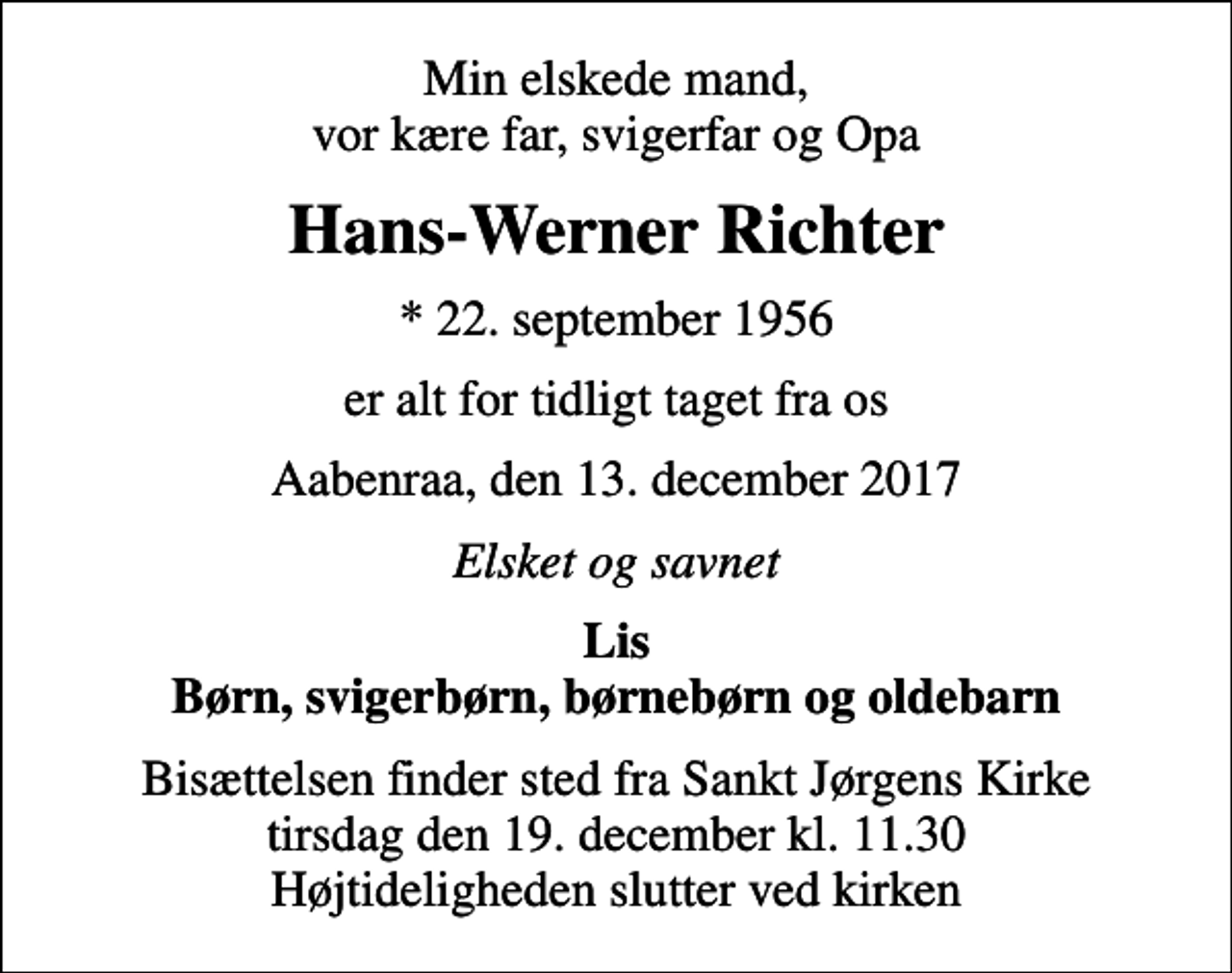 <p>Min elskede mand, vor kære far, svigerfar og Opa<br />Hans-Werner Richter<br />* 22. september 1956<br />er alt for tidligt taget fra os<br />Aabenraa, den 13. december 2017<br />Elsket og savnet<br />Lis Børn, svigerbørn, børnebørn og oldebarn<br />Bisættelsen finder sted fra Sankt Jørgens Kirke tirsdag den 19. december kl. 11.30 Højtideligheden slutter ved kirken</p>