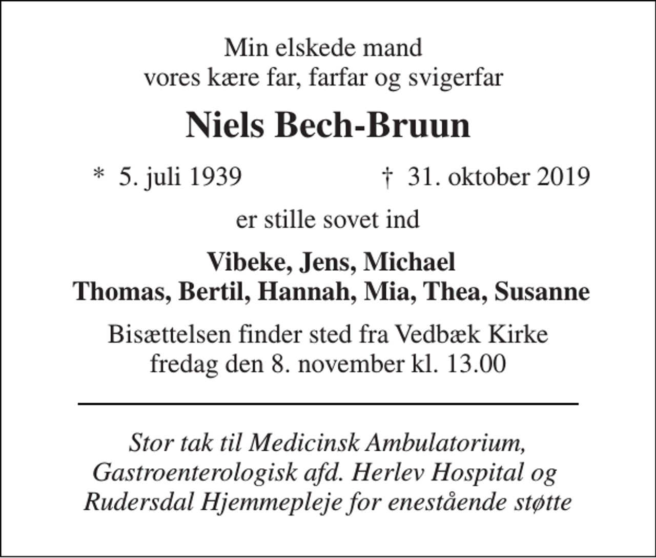 <p>Min elskede mand vores kære far, farfar og svigerfar<br />Niels Bech-Bruun<br />*​ 5. juli 1939<br />†​ 31. oktober 2019​<br />er stille sovet ind<br />Vibeke, Jens, Michael Thomas, Bertil, Hannah, Mia, Thea, Susanne<br />Bisættelsen finder sted fra Vedbæk Kirke fredag den 8. november kl. 13.00<br />Stor tak til Medicinsk Ambulatorium, Gastroenterologisk afd. Herlev Hospital og Rudersdal Hjemmepleje for enestående støtte</p>