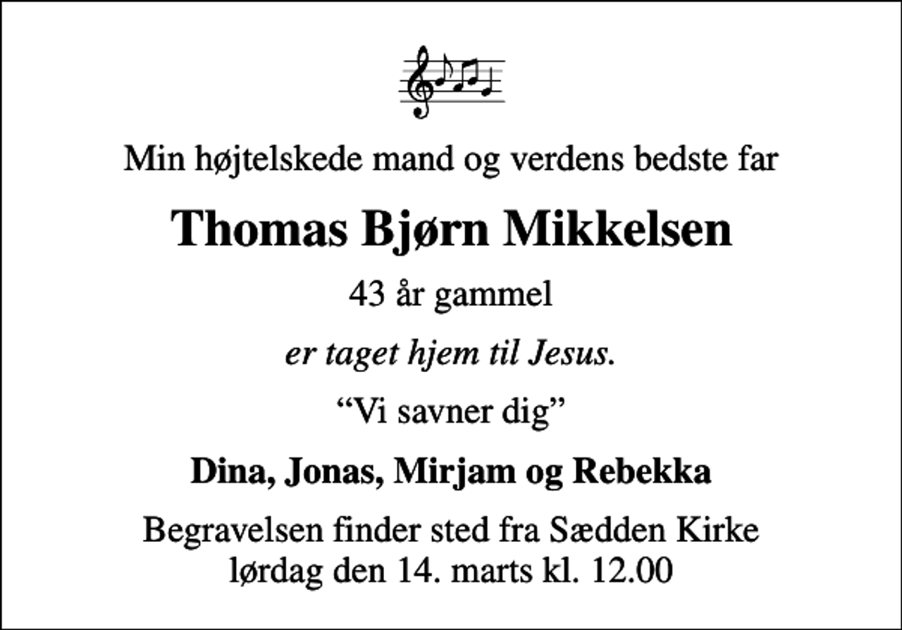 <p>Min højtelskede mand og verdens bedste far<br />Thomas Bjørn Mikkelsen<br />43 år gammel<br />er taget hjem til Jesus.<br />Vi savner dig<br />Dina, Jonas, Mirjam og Rebekka<br />Begravelsen finder sted fra Sædden Kirke lørdag den 14. marts kl. 12.00</p>