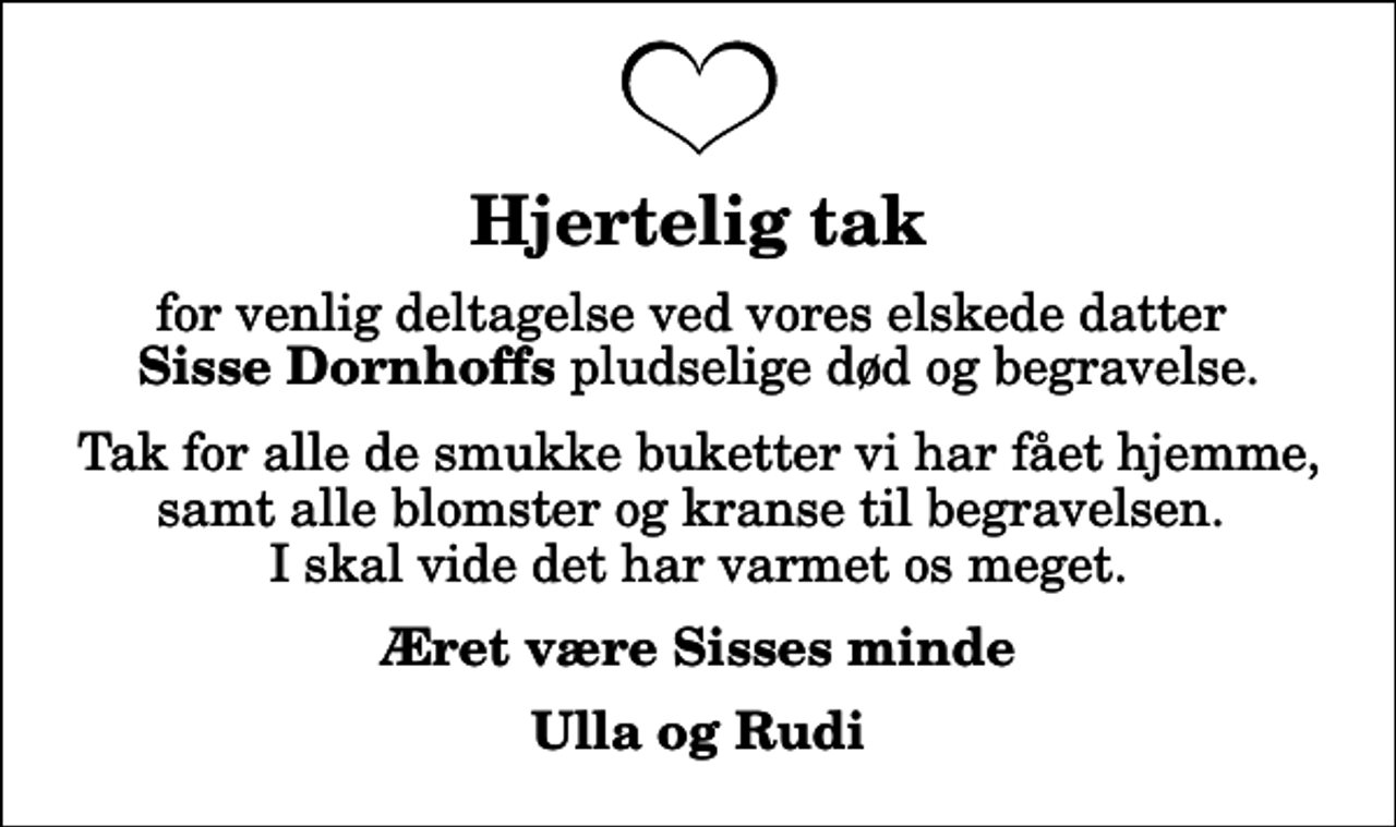 <p>Hjertelig tak<br />for venlig deltagelse ved vores elskede datter <em>Sisse Dornhoffs</em> pludselige død og begravelse.<br />Tak for alle de smukke buketter vi har fået hjemme, samt alle blomster og kranse til begravelsen. I skal vide det har varmet os meget.<br />Æret være Sisses minde<br />Ulla og Rudi</p>