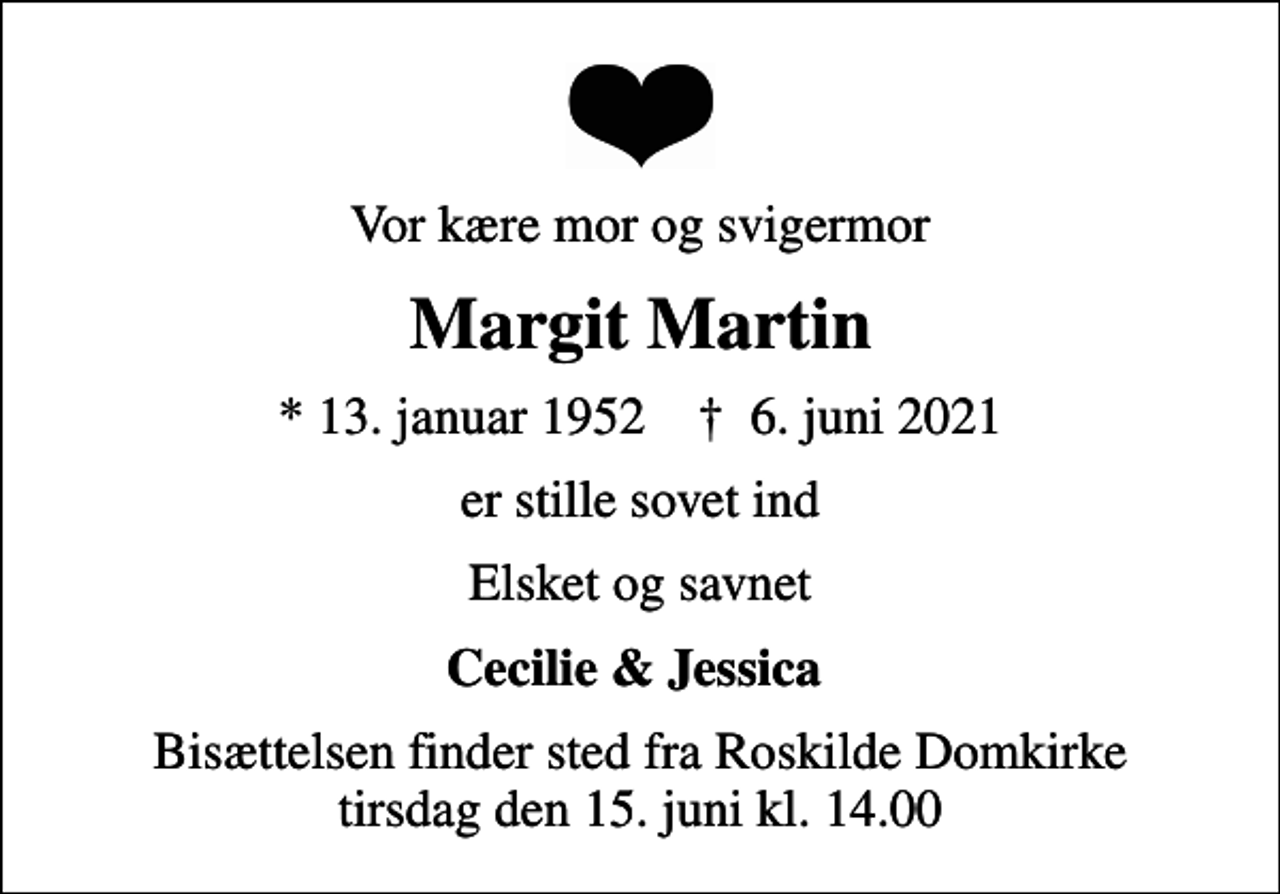 <p>Vor kære mor og svigermor<br />Margit Martin<br />* 13. januar 1952 ✝ 6. juni 2021<br />er stille sovet ind<br />Elsket og savnet<br />Cecilie &amp; Jessica<br />Bisættelsen finder sted fra Roskilde Domkirke tirsdag den 15. juni kl. 14.00</p>