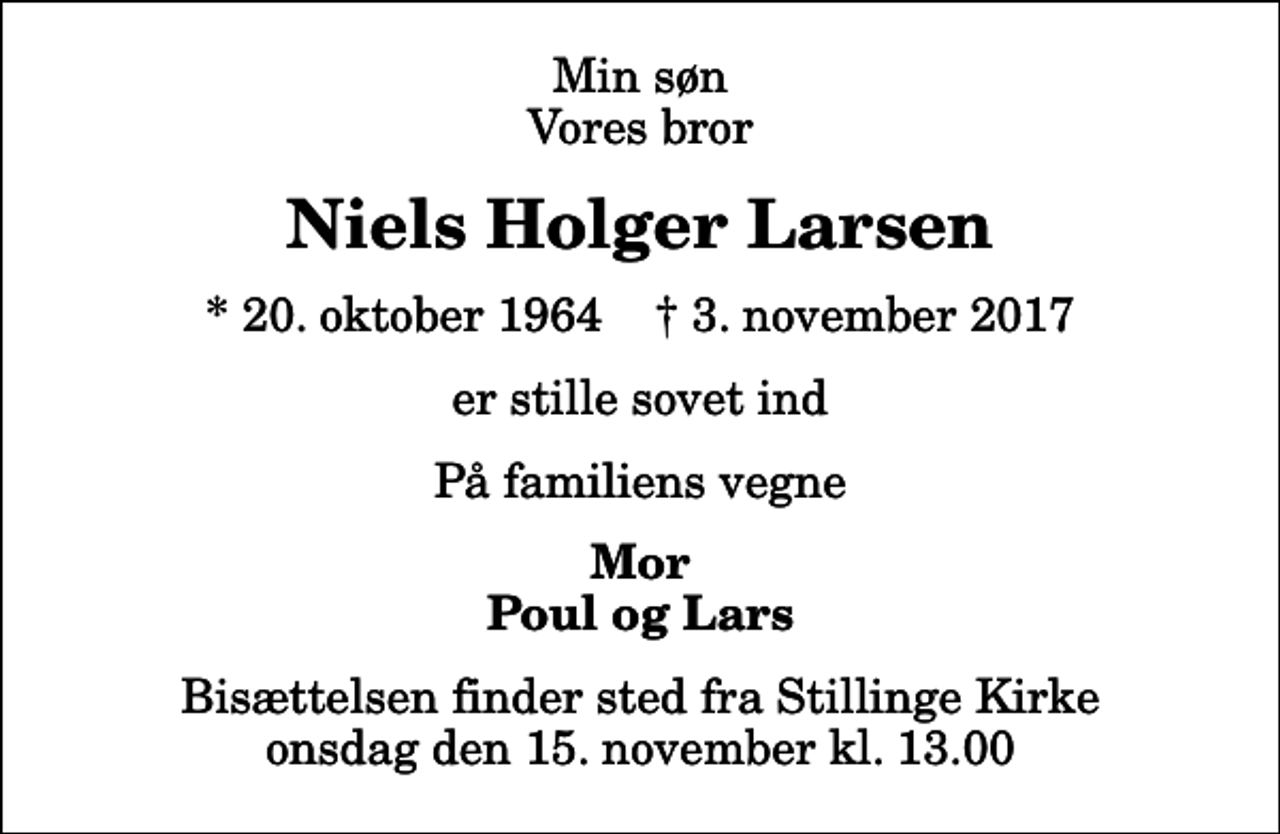 <p>Min søn Vores bror<br />Niels Holger Larsen<br />* 20. oktober 1964 ✝ 3. november 2017<br />er stille sovet ind<br />På familiens vegne<br />Mor Poul og Lars<br />Bisættelsen finder sted fra Stillinge Kirke onsdag den 15. november kl. 13.00</p>