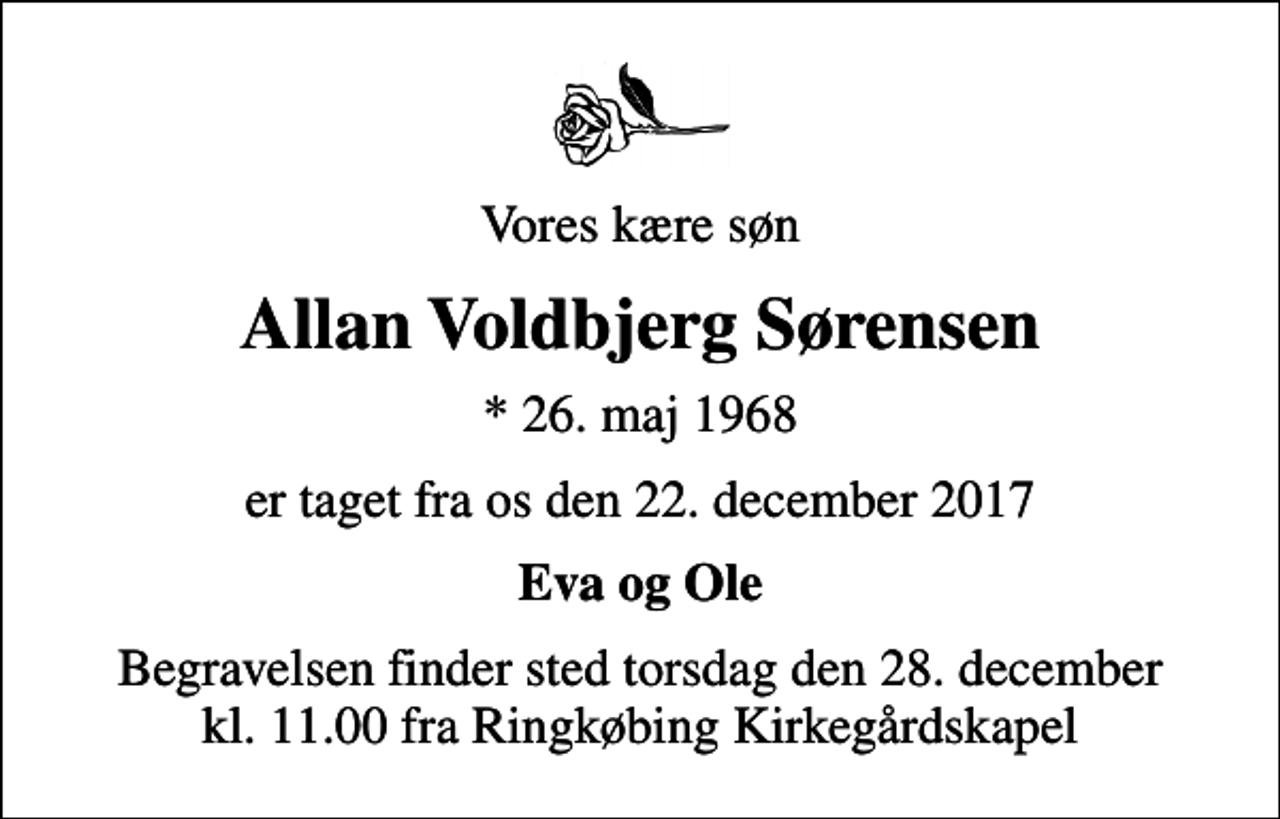 <p>Vores kære søn<br />Allan Voldbjerg Sørensen<br />* 26. maj 1968<br />er taget fra os den 22. december 2017<br />Eva og Ole<br />Begravelsen finder sted torsdag den 28. december kl. 11.00 fra Ringkøbing Kirkegårdskapel</p>