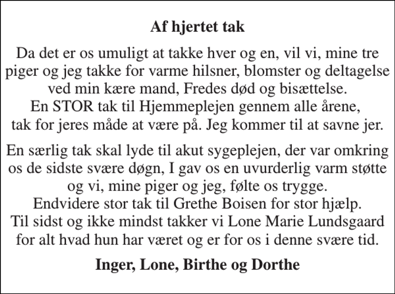 <p>Af hjertet tak<br />Da det er os umuligt at takke hver og en, vil vi, mine tre piger og jeg takke for varme hilsner, blomster og deltagelse ved min kære mand, Fredes død og bisættelse. En STOR tak til Hjemmeplejen gennem alle årene, tak for jeres måde at være på. Jeg kommer til at savne jer.<br />En særlig tak skal lyde til akut sygeplejen, der var omkring os de sidste svære døgn, I gav os en uvurderlig varm støtte og vi, mine piger og jeg, følte os trygge. Endvidere stor tak til Grethe Boisen for stor hjælp. Til sidst og ikke mindst takker vi Lone Marie Lundsgaard for alt hvad hun har været og er for os i denne svære tid.<br />Inger, Lone, Birthe og Dorthe</p>